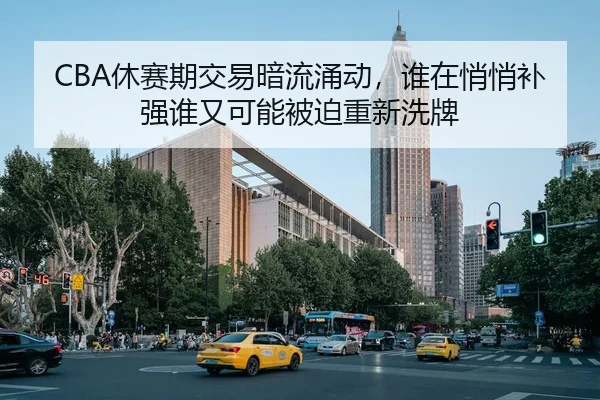 CBA休赛期交易暗流涌动，谁在悄悄补强谁又可能被迫重新洗牌
